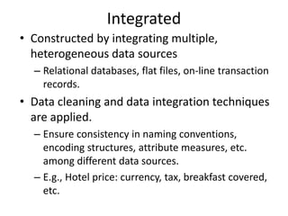 Integrated
• Constructed by integrating multiple,
heterogeneous data sources
– Relational databases, flat files, on-line transaction
records.
• Data cleaning and data integration techniques
are applied.
– Ensure consistency in naming conventions,
encoding structures, attribute measures, etc.
among different data sources.
– E.g., Hotel price: currency, tax, breakfast covered,
etc.
 