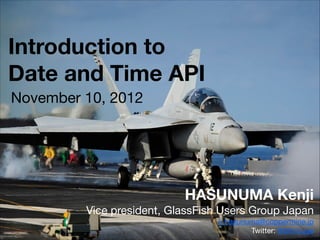 Introduction to
Date and Time API
HASUNUMA Kenji
Vice president, GlassFish Users Group Japan

k.hasunuma@coppermine.jp

Twitter: @btnrouge
November 10, 2012
 