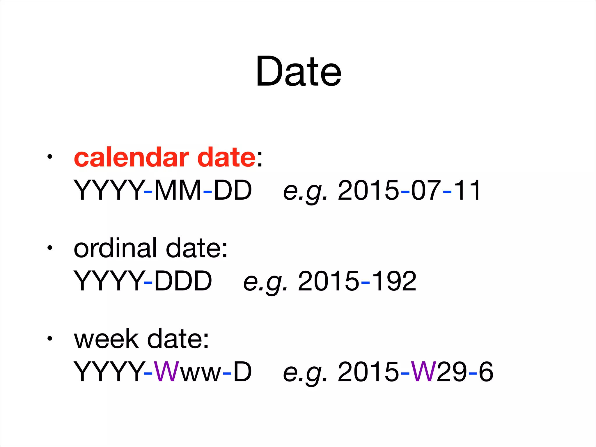 Date
• calendar date:  
YYYY-MM-DD e.g. 2015-07-11

• ordinal date:  
YYYY-DDD e.g. 2015-192

• week date:  
YYYY-Www-D e.g. 2015-W29-6
 