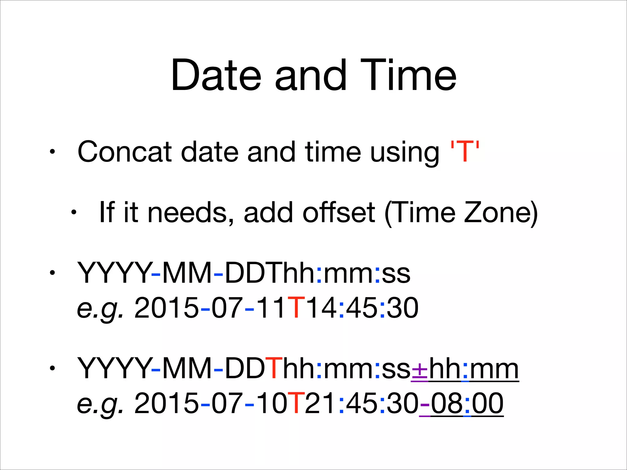 Date and Time
• Concat date and time using 'T'

• If it needs, add oﬀset (Time Zone)

• YYYY-MM-DDThh:mm:ss 
e.g. 2015-07-11T14:45:30

• YYYY-MM-DDThh:mm:ss±hh:mm 
e.g. 2015-07-10T21:45:30-08:00
 