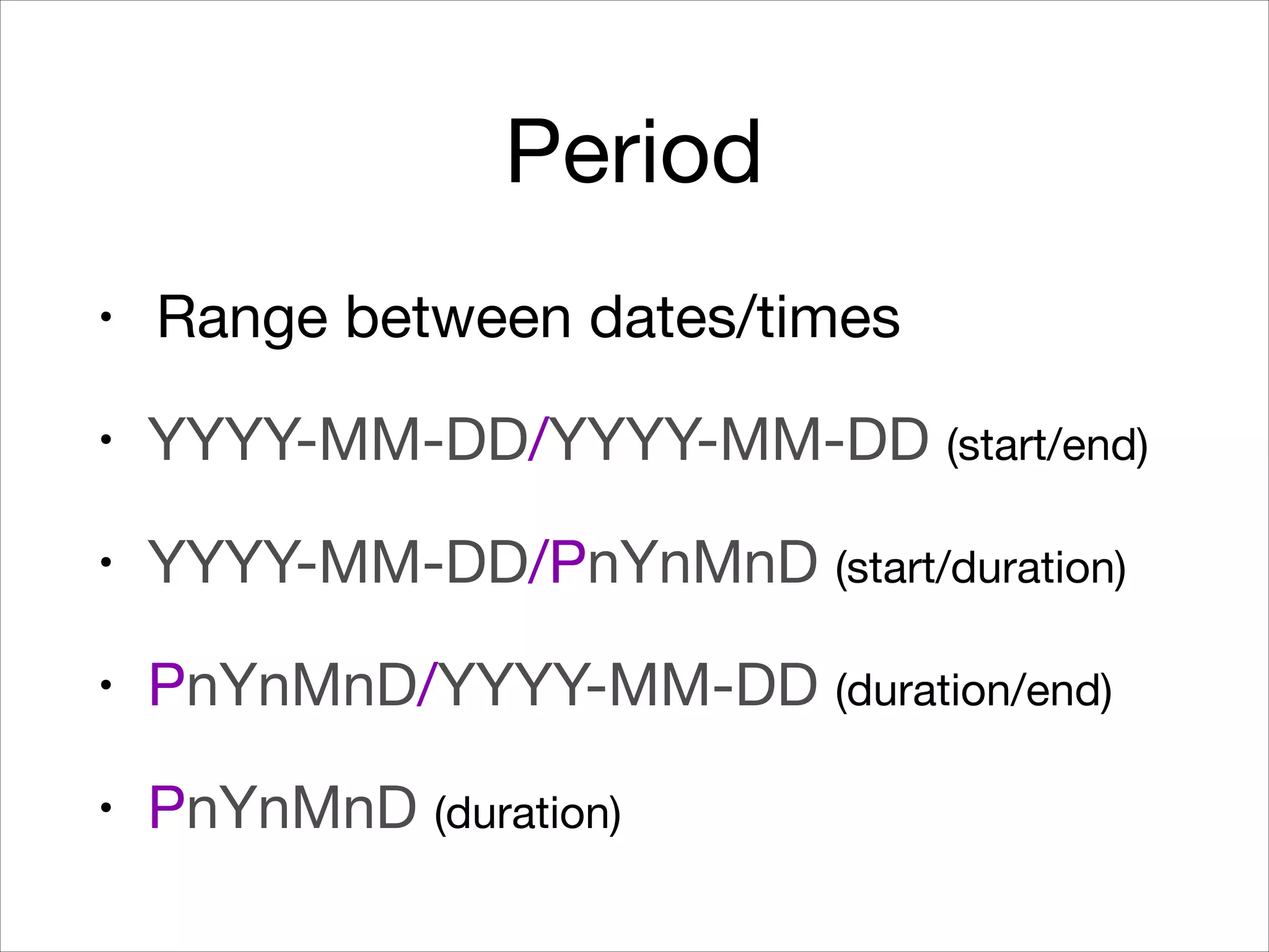 Period
• Range between dates/times

• YYYY-MM-DD/YYYY-MM-DD (start/end)

• YYYY-MM-DD/PnYnMnD (start/duration)

• PnYnMnD/YYYY-MM-DD (duration/end)

• PnYnMnD (duration)
 