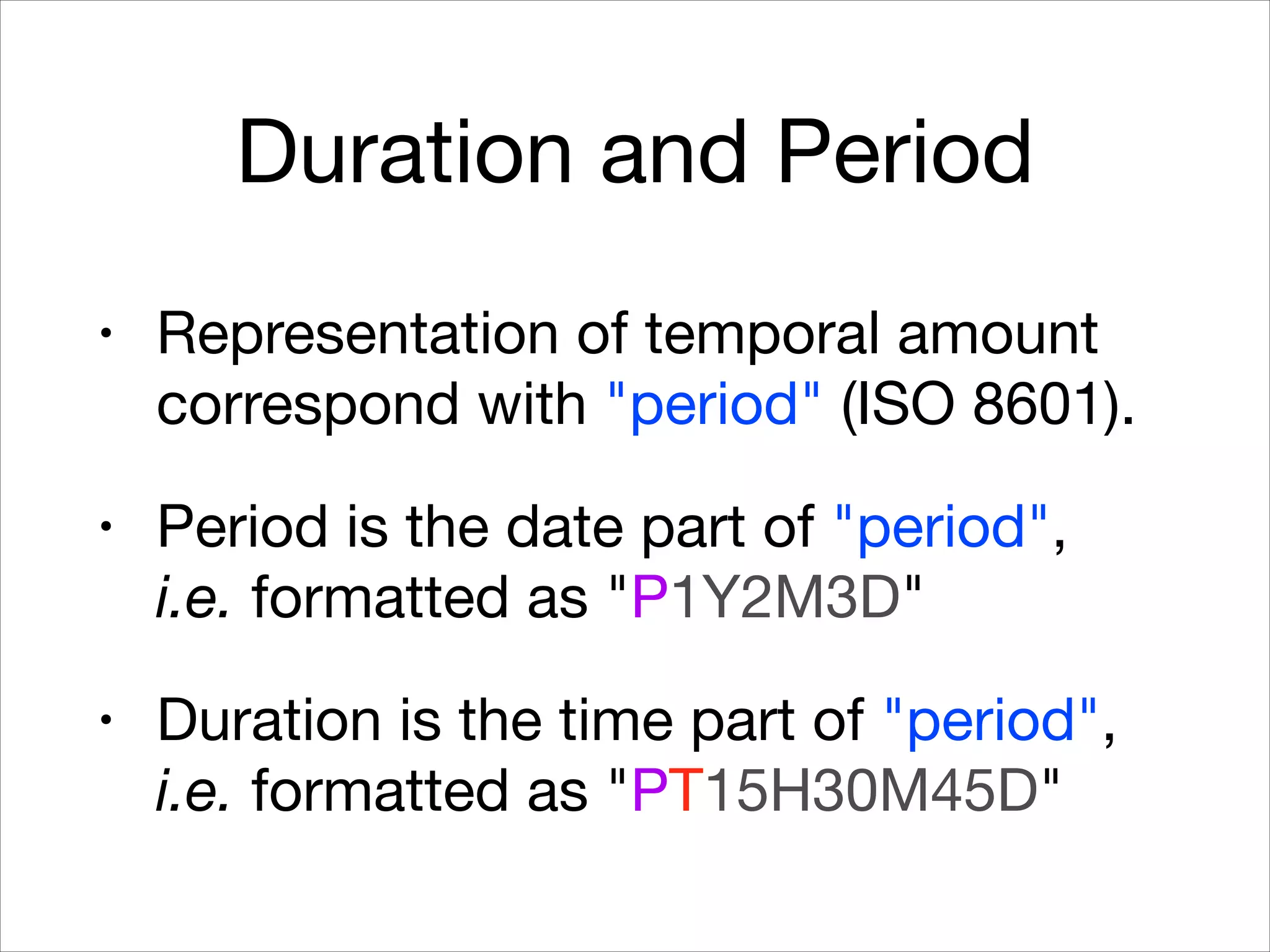 Duration and Period
• Representation of temporal amount
correspond with "period" (ISO 8601).

• Period is the date part of "period",  
i.e. formatted as "P1Y2M3D"

• Duration is the time part of "period",
i.e. formatted as "PT15H30M45D"
 