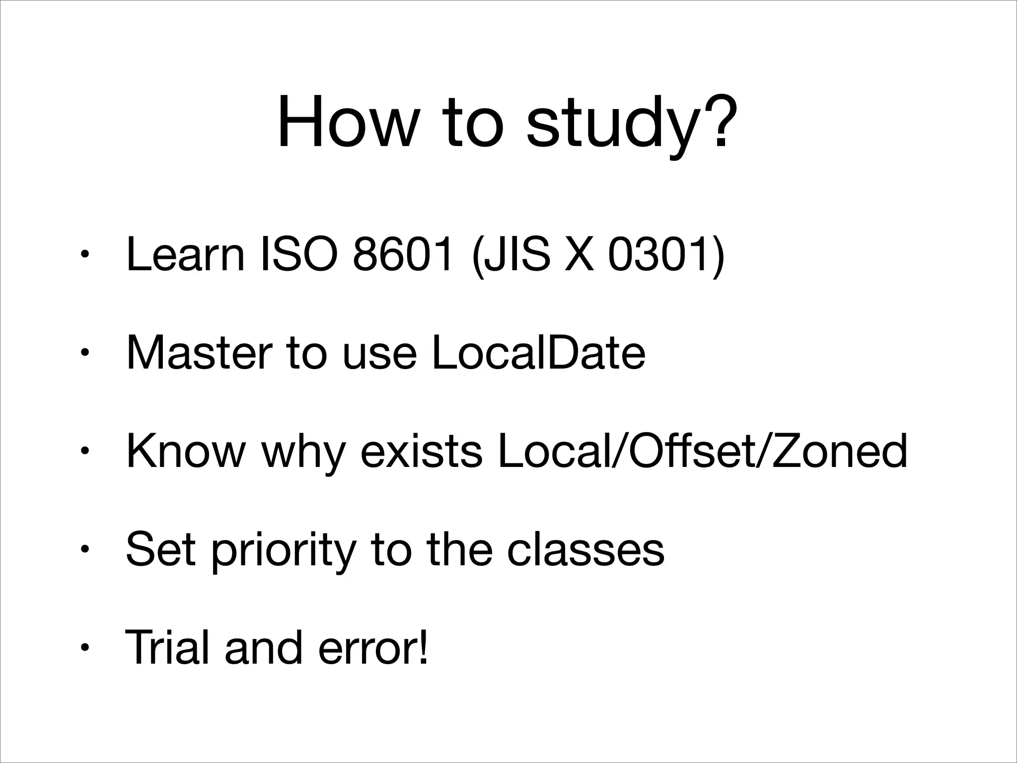 How to study?
• Learn ISO 8601 (JIS X 0301)

• Master to use LocalDate

• Know why exists Local/Oﬀset/Zoned

• Set priority to the classes

• Trial and error!
 