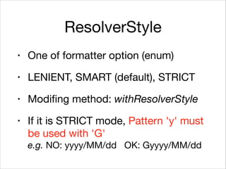 ResolverStyle
• One of formatter option (enum)

• LENIENT, SMART (default), STRICT

• Modifing method: withResolverStyle

• If it is STRICT mode, Pattern 'y' must
be used with 'G' 
e.g. NO: yyyy/MM/dd OK: Gyyyy/MM/dd
 