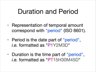Duration and Period
• Representation of temporal amount
correspond with "period" (ISO 8601).

• Period is the date part of "period",  
i.e. formatted as "P1Y2M3D"

• Duration is the time part of "period",
i.e. formatted as "PT15H30M45D"
 