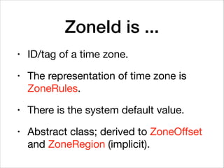ZoneId is ...
• ID/tag of a time zone.

• The representation of time zone is
ZoneRules.

• There is the system default value.

• Abstract class; derived to ZoneOﬀset
and ZoneRegion (implicit).
 