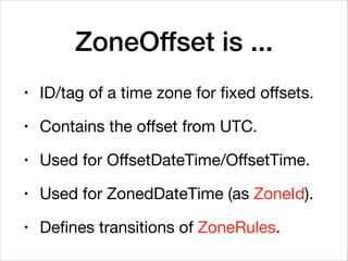ZoneOffset is ...
• ID/tag of a time zone for fixed oﬀsets.

• Contains the oﬀset from UTC.

• Used for OﬀsetDateTime/OﬀsetTime.

• Used for ZonedDateTime (as ZoneId).

• Defines transitions of ZoneRules.
 
