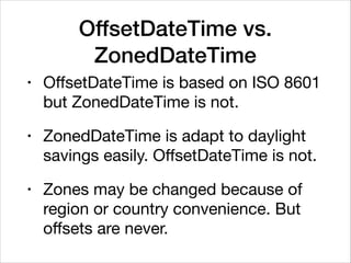 OffsetDateTime vs.
ZonedDateTime
• OﬀsetDateTime is based on ISO 8601
but ZonedDateTime is not.

• ZonedDateTime is adapt to daylight
savings easily. OﬀsetDateTime is not.

• Zones may be changed because of
region or country convenience. But
oﬀsets are never.
 
