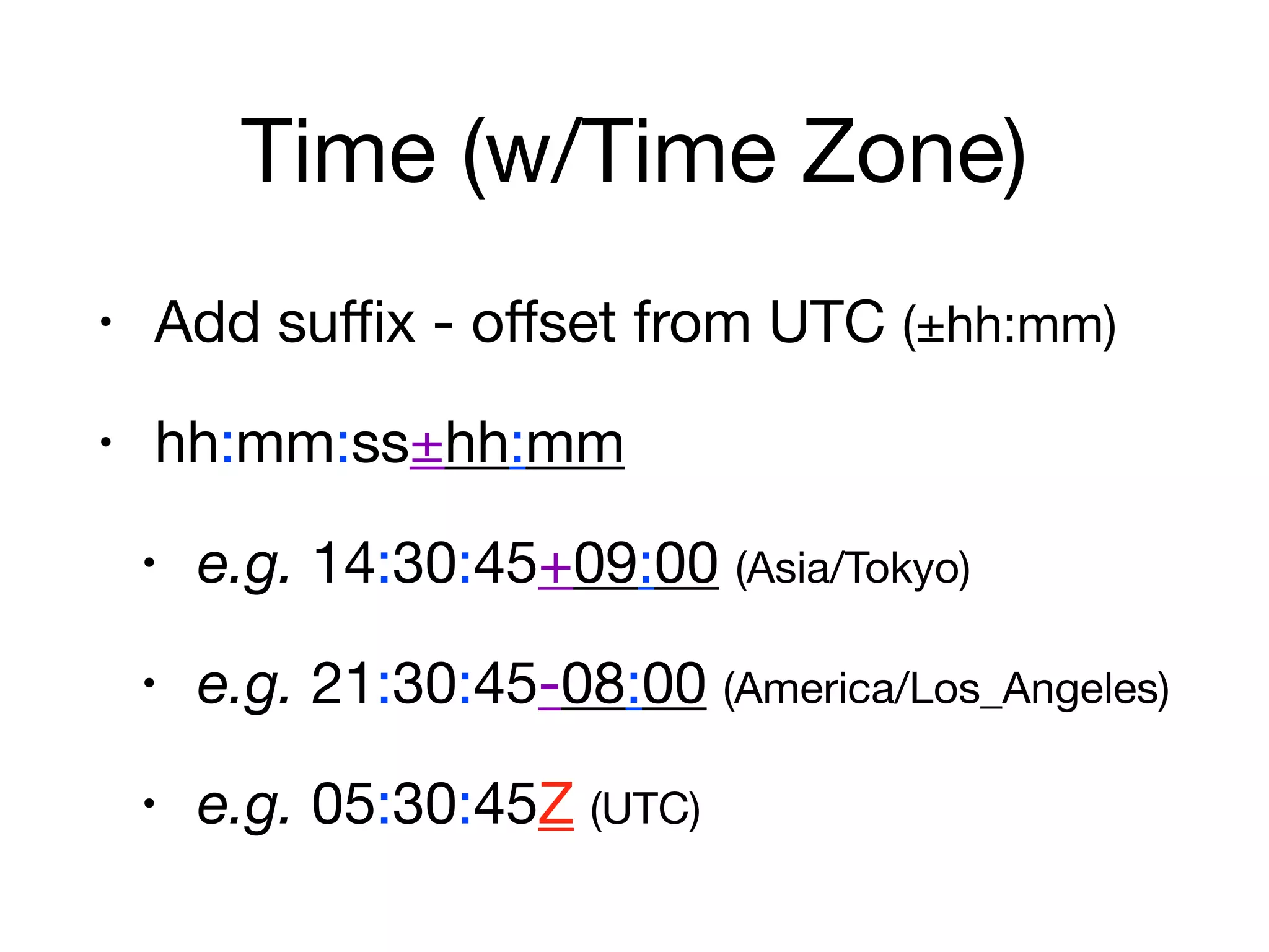 Time (w/Time Zone)
• Add suﬃx - oﬀset from UTC (±hh:mm)

• hh:mm:ss±hh:mm

• e.g. 14:30:45+09:00 (Asia/Tokyo)

• e.g. 21:30:45-08:00 (America/Los_Angeles)

• e.g. 05:30:45Z (UTC)
 