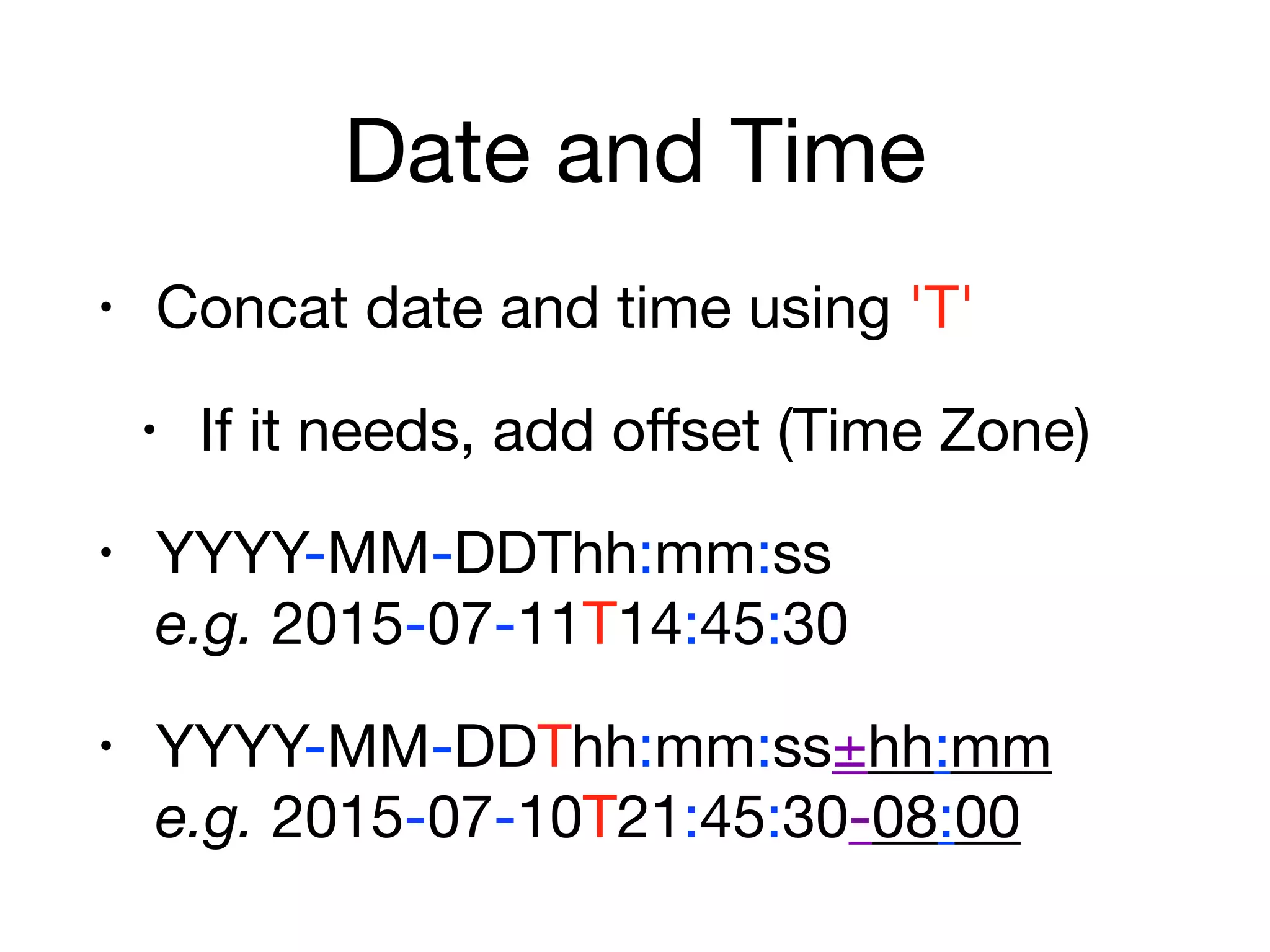 Date and Time
• Concat date and time using 'T'

• If it needs, add oﬀset (Time Zone)

• YYYY-MM-DDThh:mm:ss 
e.g. 2015-07-11T14:45:30

• YYYY-MM-DDThh:mm:ss±hh:mm 
e.g. 2015-07-10T21:45:30-08:00
 