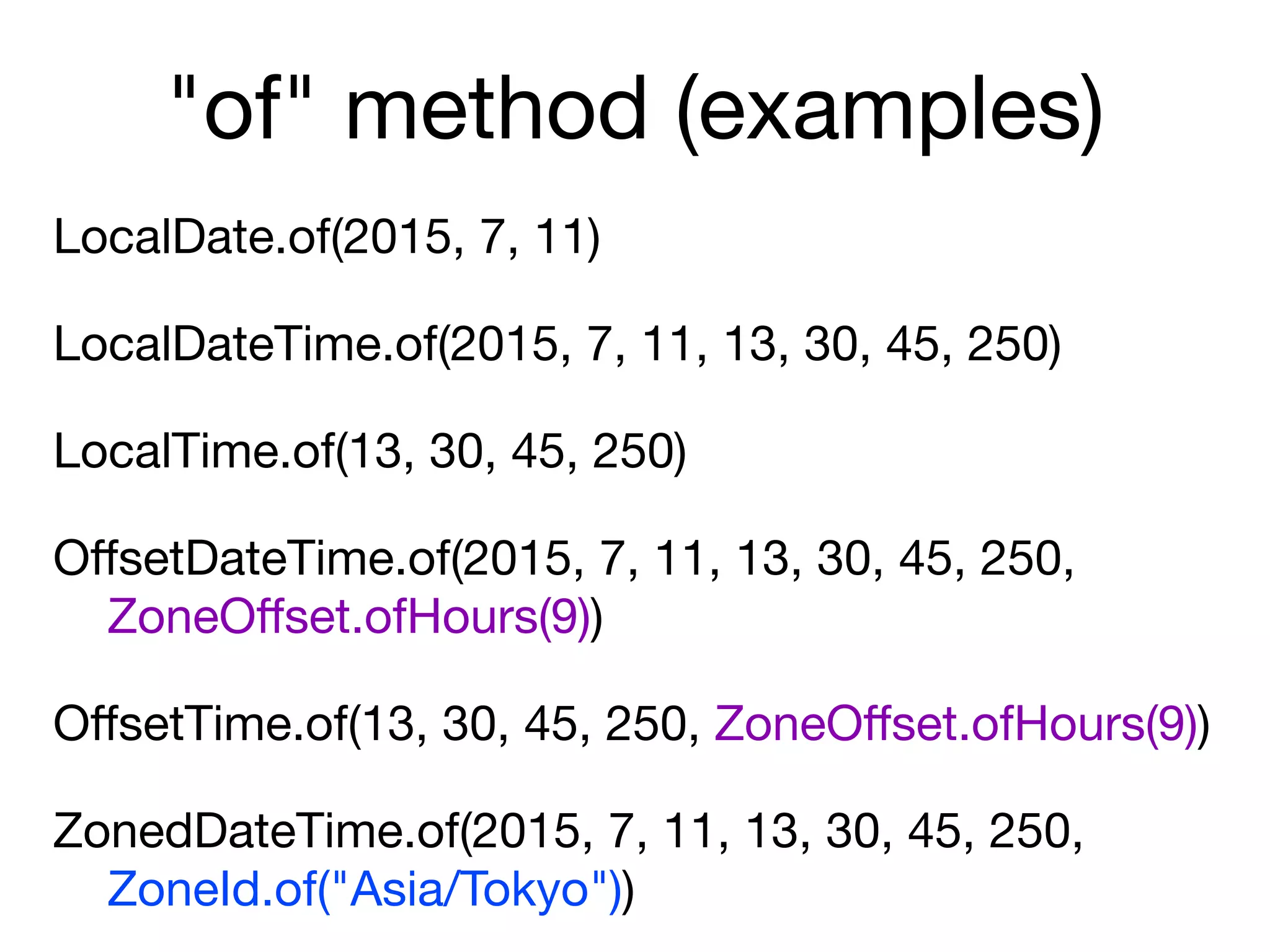 "of" method (examples)
LocalDate.of(2015, 7, 11)

LocalDateTime.of(2015, 7, 11, 13, 30, 45, 250)

LocalTime.of(13, 30, 45, 250)

OﬀsetDateTime.of(2015, 7, 11, 13, 30, 45, 250,  
ZoneOﬀset.ofHours(9))

OﬀsetTime.of(13, 30, 45, 250, ZoneOﬀset.ofHours(9))

ZonedDateTime.of(2015, 7, 11, 13, 30, 45, 250,  
ZoneId.of("Asia/Tokyo"))
 