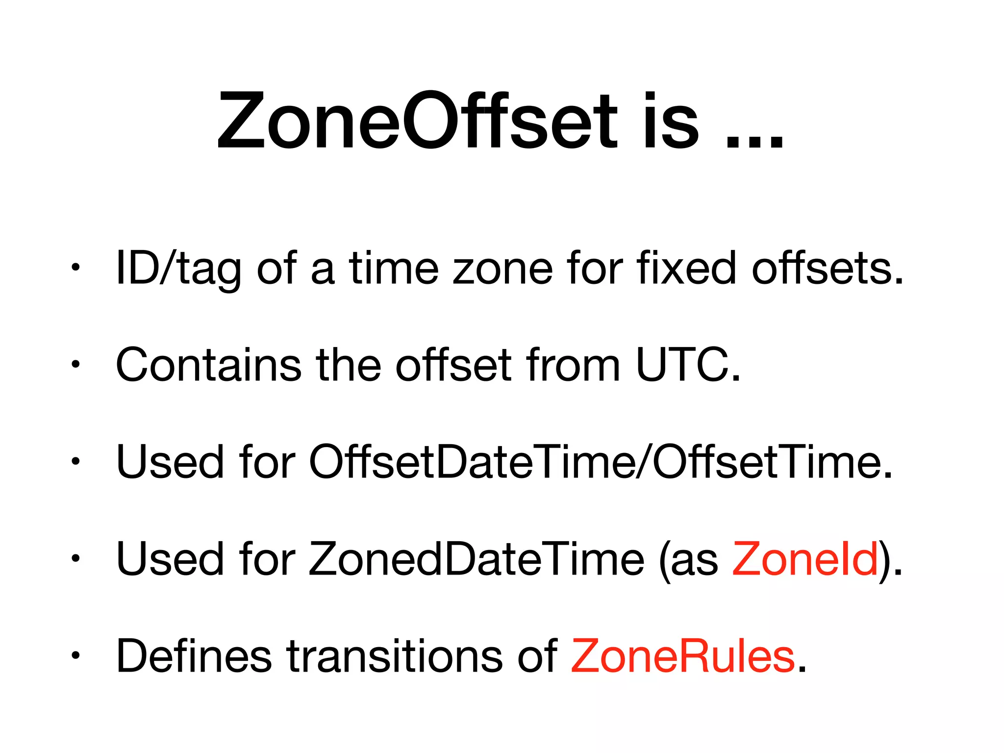 ZoneOffset is ...
• ID/tag of a time zone for fixed oﬀsets.

• Contains the oﬀset from UTC.

• Used for OﬀsetDateTime/OﬀsetTime.

• Used for ZonedDateTime (as ZoneId).

• Defines transitions of ZoneRules.
 