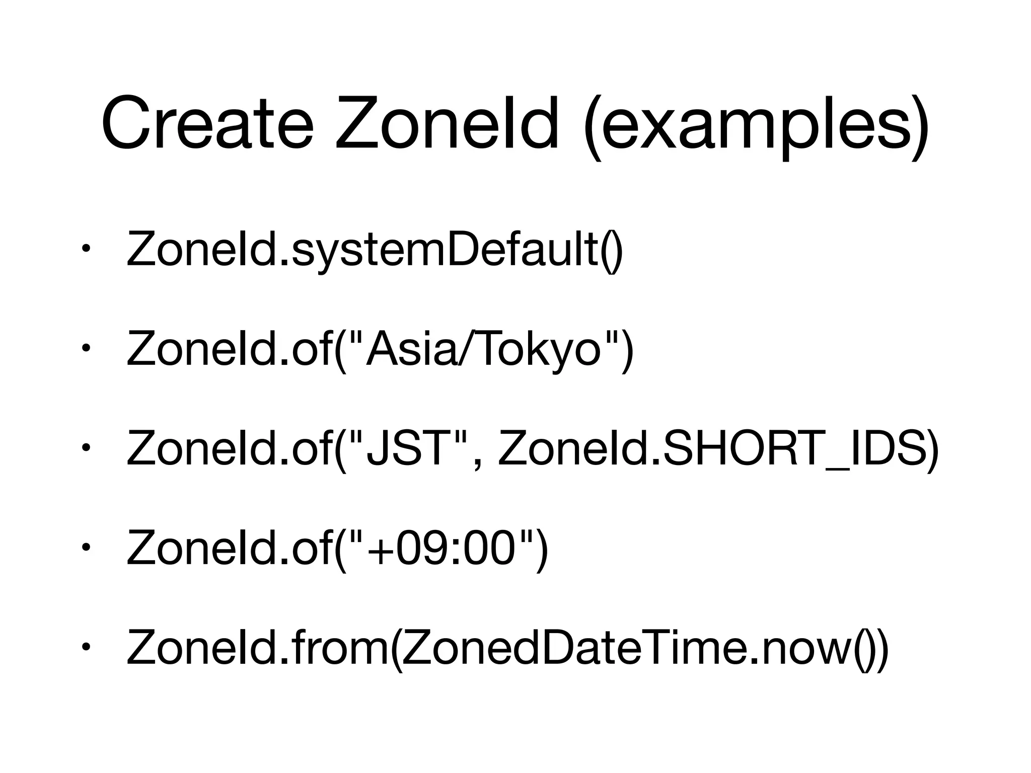 Create ZoneId (examples)
• ZoneId.systemDefault()

• ZoneId.of("Asia/Tokyo")

• ZoneId.of("JST", ZoneId.SHORT_IDS)

• ZoneId.of("+09:00")

• ZoneId.from(ZonedDateTime.now())
 