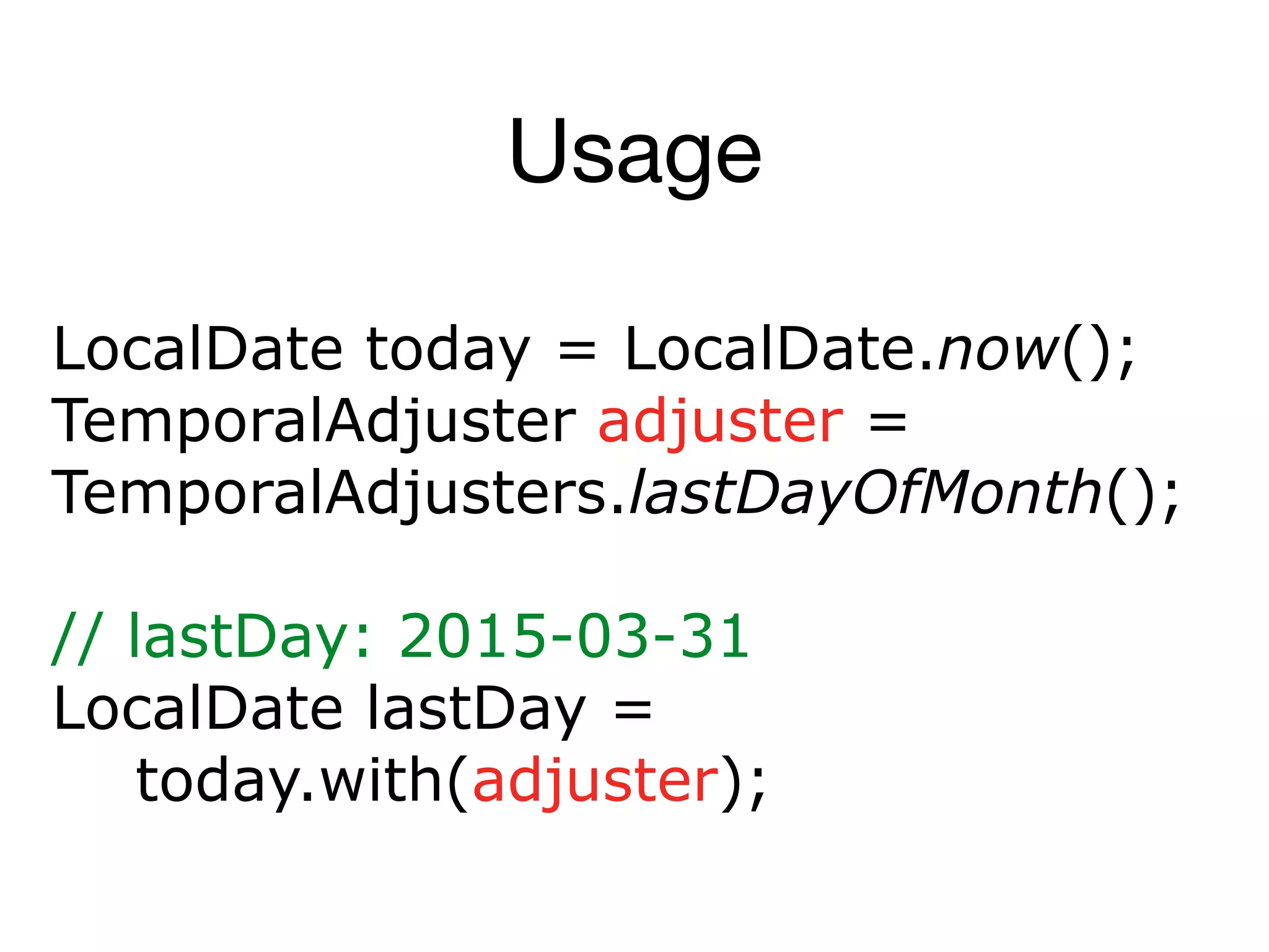 Usage
LocalDate today = LocalDate.now();
TemporalAdjuster adjuster =
TemporalAdjusters.lastDayOfMonth();
// lastDay: 2015-03-31
LocalDate lastDay =
today.with(adjuster);
 