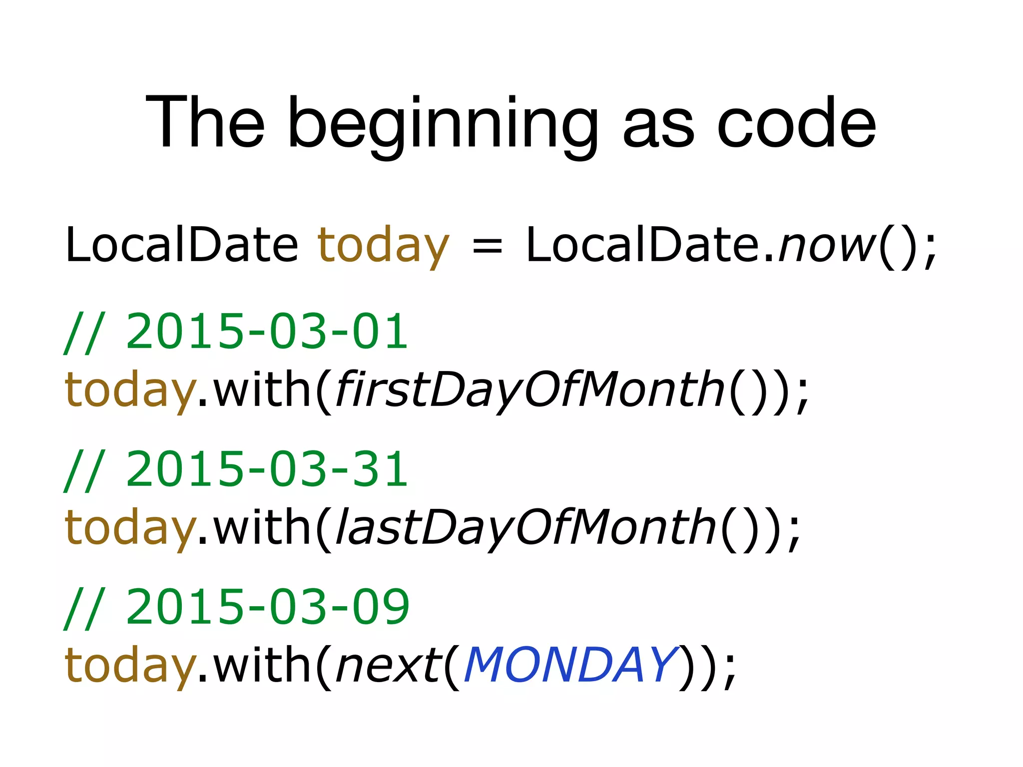 The beginning as code
LocalDate today = LocalDate.now();
// 2015-03-01
today.with(firstDayOfMonth());
// 2015-03-31
today.with(lastDayOfMonth());
// 2015-03-09
today.with(next(MONDAY));
 