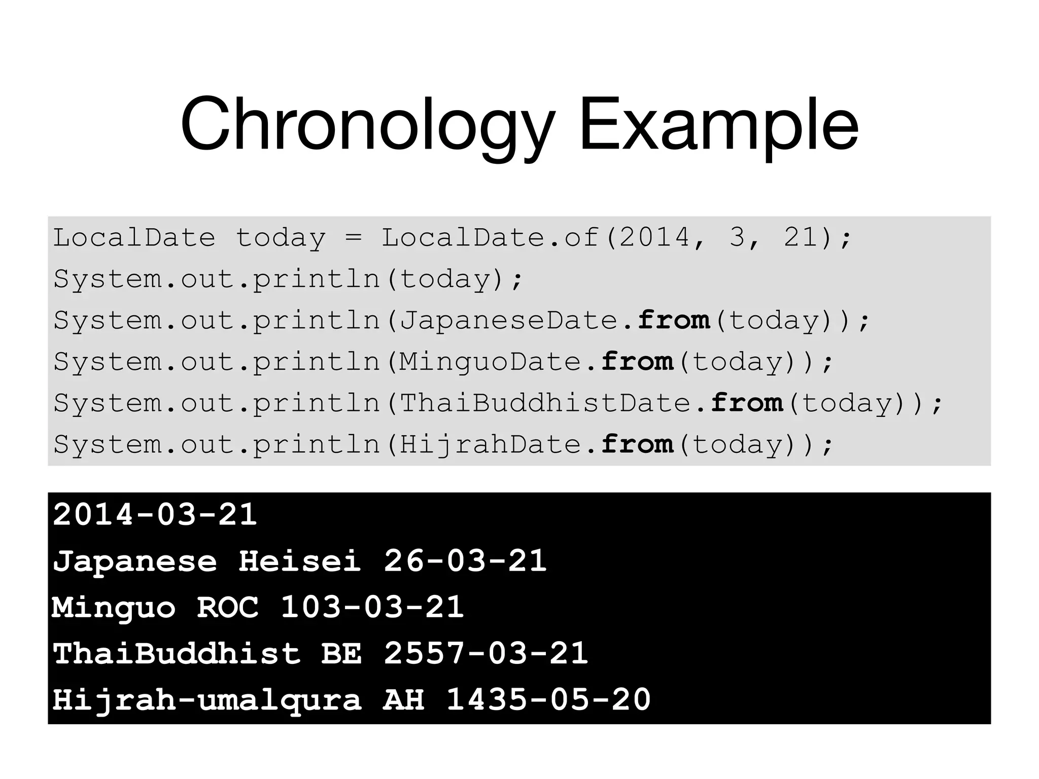 Chronology Example
LocalDate today = LocalDate.of(2014, 3, 21);
System.out.println(today);
System.out.println(JapaneseDate.from(today));
System.out.println(MinguoDate.from(today));
System.out.println(ThaiBuddhistDate.from(today));
System.out.println(HijrahDate.from(today));
2014-03-21
Japanese Heisei 26-03-21
Minguo ROC 103-03-21
ThaiBuddhist BE 2557-03-21
Hijrah-umalqura AH 1435-05-20
 