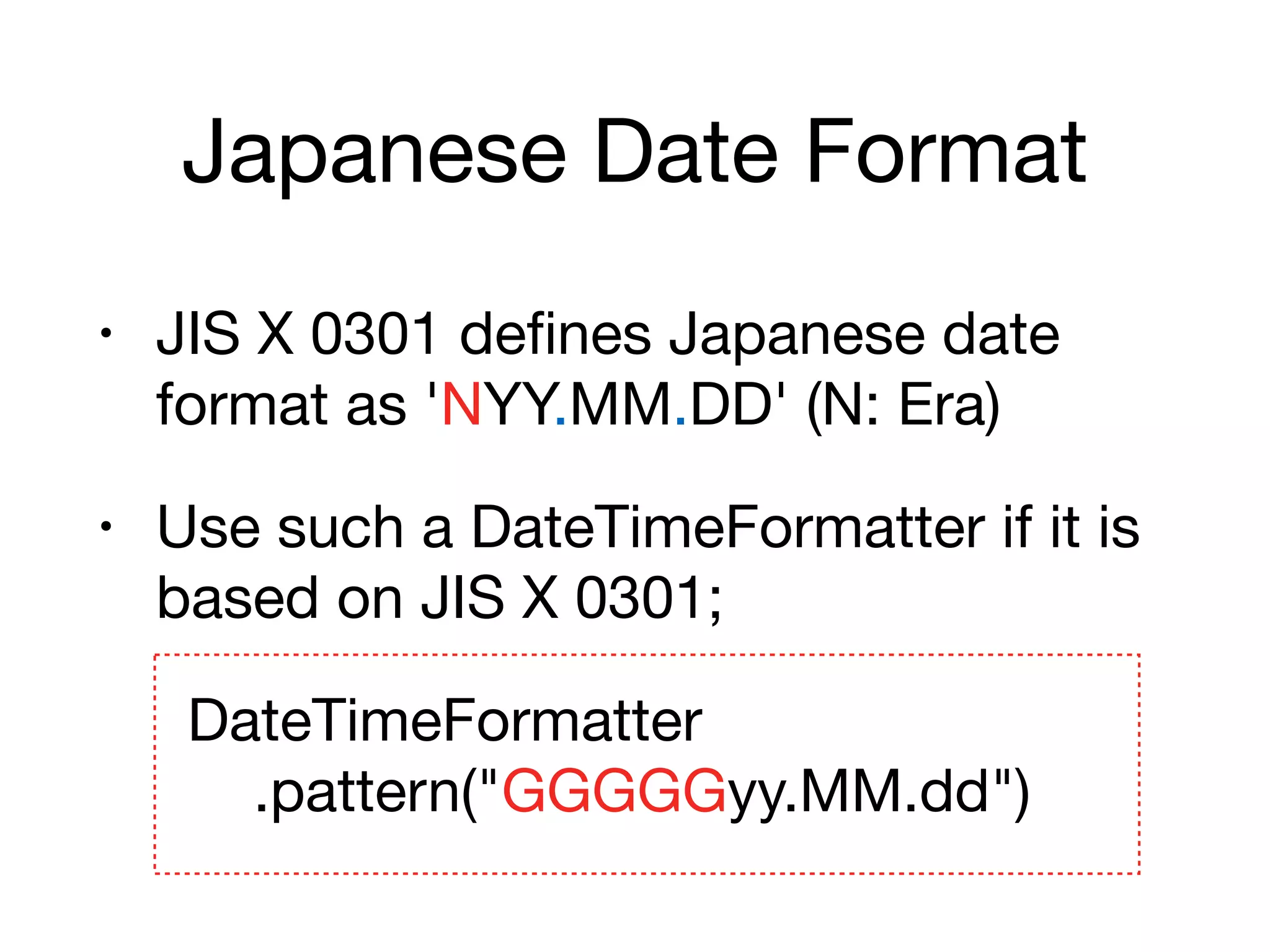 Japanese Date Format
• JIS X 0301 defines Japanese date
format as 'NYY.MM.DD' (N: Era)

• Use such a DateTimeFormatter if it is
based on JIS X 0301;

DateTimeFormatter 
.pattern("GGGGGyy.MM.dd")
 