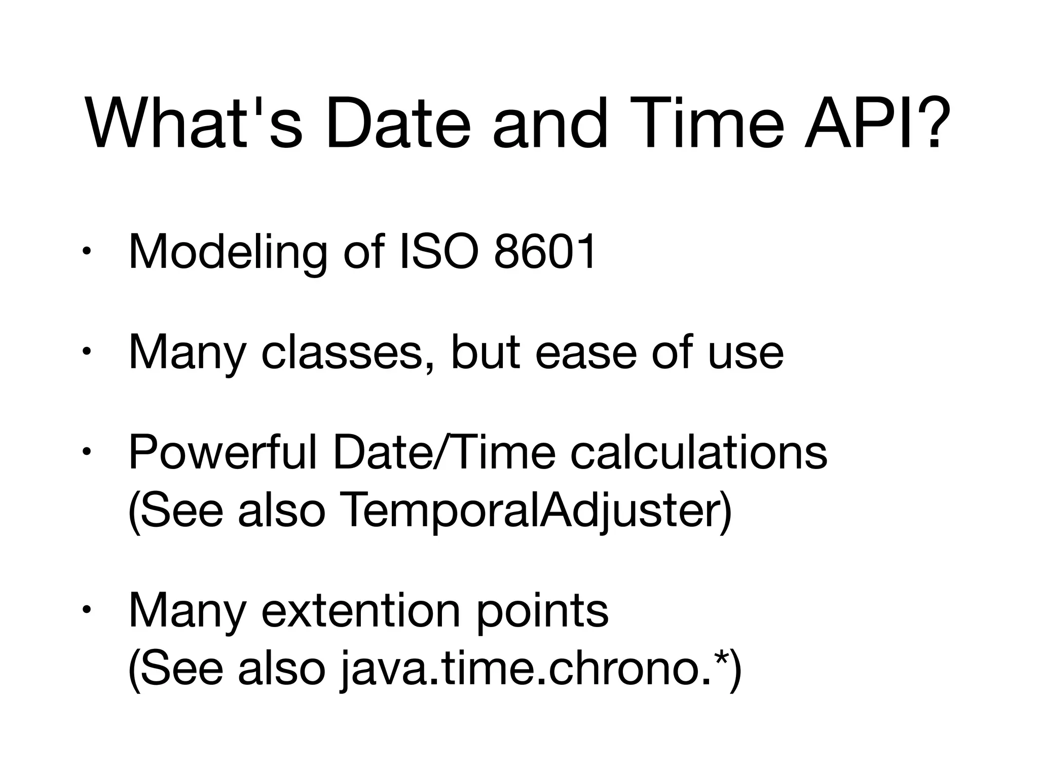 What's Date and Time API?
• Modeling of ISO 8601

• Many classes, but ease of use

• Powerful Date/Time calculations 
(See also TemporalAdjuster)

• Many extention points 
(See also java.time.chrono.*)
 