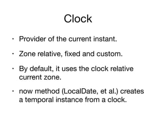 Clock
• Provider of the current instant.

• Zone relative, fixed and custom.

• By default, it uses the clock relative
current zone.

• now method (LocalDate, et al.) creates
a temporal instance from a clock.
 