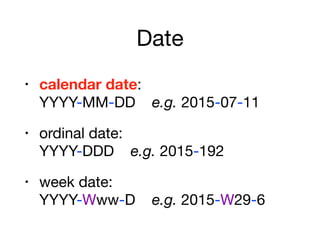 Date
• calendar date:  
YYYY-MM-DD e.g. 2015-07-11

• ordinal date:  
YYYY-DDD e.g. 2015-192

• week date:  
YYYY-Www-D e.g. 2015-W29-6
 