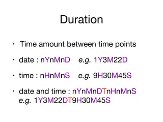 Duration
• Time amount between time points

• date : nYnMnD e.g. 1Y3M22D

• time : nHnMnS e.g. 9H30M45S

• date and time : nYnMnDTnHnMnS 
e.g. 1Y3M22DT9H30M45S
 