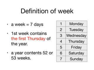 Definition of week
• a week = 7 days

• 1st week contains  
the first Thursday of
the year.

• a year contents 52 or
53 weeks.
1 Monday
2 Tuesday
3 Wednesday
4 Thursday
5 Friday
6 Saturday
7 Sunday
 