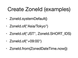 Create ZoneId (examples)
• ZoneId.systemDefault()

• ZoneId.of("Asia/Tokyo")

• ZoneId.of("JST", ZoneId.SHORT_IDS)

• ZoneId.of("+09:00")

• ZoneId.from(ZonedDateTime.now())
 