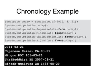 Chronology Example
LocalDate today = LocalDate.of(2014, 3, 21);
System.out.println(today);
System.out.println(JapaneseDate.from(today));
System.out.println(MinguoDate.from(today));
System.out.println(ThaiBuddhistDate.from(today));
System.out.println(HijrahDate.from(today));
2014-03-21
Japanese Heisei 26-03-21
Minguo ROC 103-03-21
ThaiBuddhist BE 2557-03-21
Hijrah-umalqura AH 1435-05-20
 