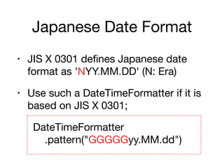 Japanese Date Format
• JIS X 0301 defines Japanese date
format as 'NYY.MM.DD' (N: Era)

• Use such a DateTimeFormatter if it is
based on JIS X 0301;

DateTimeFormatter 
.pattern("GGGGGyy.MM.dd")
 