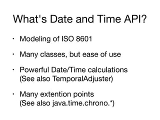 What's Date and Time API?
• Modeling of ISO 8601

• Many classes, but ease of use

• Powerful Date/Time calculations 
(See also TemporalAdjuster)

• Many extention points 
(See also java.time.chrono.*)
 