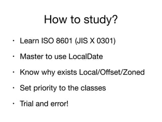 How to study?
• Learn ISO 8601 (JIS X 0301)

• Master to use LocalDate

• Know why exists Local/Oﬀset/Zoned

• Set priority to the classes

• Trial and error!
 