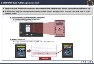 2. WYSIWYG-type Authoring Environment

  Web browser-type UI authoring environment, allowing users to get the same result with the contents being displayed on the
   screen.
  No middle meta language has been used, displaying content which is directly modified using the same HTML code as on the
   authoring screen.

                Supports WYSIWYG-type development environment
            •       The content in work is expressed as the same result.
            •       Designer Viewport is Web Browser-type.




                    No Meta format used
                •    The content which is directly modified using HTML code is displayed the same
                     as on the Designer View.




                                                                     Button Insertion Code



                                                                           HTML Code


                                                                                    4
 