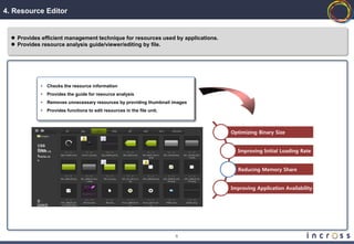 4. Resource Editor


   Provides efficient management technique for resources used by applications.
   Provides resource analysis guide/viewer/editing by file.




             •   Checks the resource information
             •   Provides the guide for resource analysis
             •   Removes unnecessary resources by providing thumbnail images
             •   Provides functions to edit resources in the file unit.



                                                                                  Optimizing Binary Size

           CSS
           Files
           default.cs                                                               Improving Initial Loading Rate
           s
           media.cs
           s


                                                                                    Reducing Memory Share


                                                                                  Improving Application Availability

           총:
           300KB




                                                                          6
 