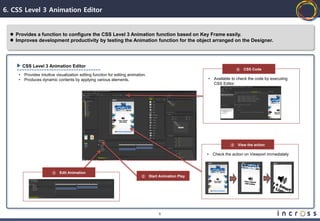 6. CSS Level 3 Animation Editor


   Provides a function to configure the CSS Level 3 Animation function based on Key Frame easily.
   Improves development productivity by testing the Animation function for the object arranged on the Designer.




         CSS Level 3 Animation Editor
                                                                                                                            ④   CSS Code
     •   Provides intuitive visualization editing function for editing animation.
     •   Produces dynamic contents by applying various elements.                                           •   Available to check the code by executing
                                                                                                               CSS Editor




                                                                                                                        ③   View the action

                                                                                                           •   Check the action on Viewport immediately



                         ①   Edit Animation
                                                                              ②     Start Animation Play




                                                                                         8
 