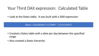 Your Third DAX expression: Calculated Table
• Look at the Dates table. It was built with a DAX expression
• Created a Dates table with a date per day between the specified
range
• Also created a Dates hierarchy
Dates = CALENDAR("1/1/2000", "12/31/2016")
 