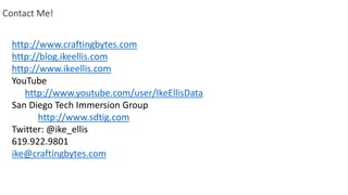 Contact Me!
http://www.craftingbytes.com
http://blog.ikeellis.com
http://www.ikeellis.com
YouTube
http://www.youtube.com/user/IkeEllisData
San Diego Tech Immersion Group
http://www.sdtig.com
Twitter: @ike_ellis
619.922.9801
ike@craftingbytes.com
 