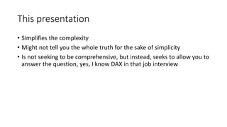 This presentation
• Simplifies the complexity
• Might not tell you the whole truth for the sake of simplicity
• Is not seeking to be comprehensive, but instead, seeks to allow you to
answer the question, yes, I know DAX in that job interview
 