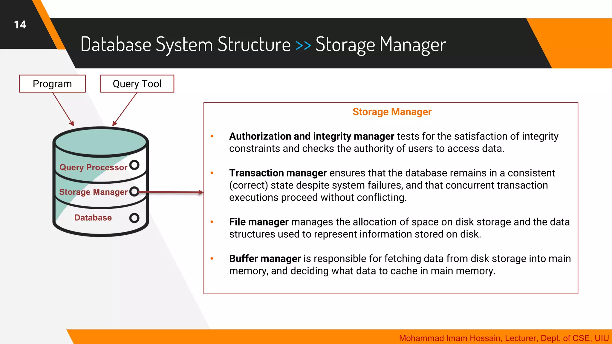 Database System Structure >> Storage Manager
14
Mohammad Imam Hossain, Lecturer, Dept. of CSE, UIU
Storage Manager
• Authorization and integrity manager tests for the satisfaction of integrity
constraints and checks the authority of users to access data.
• Transaction manager ensures that the database remains in a consistent
(correct) state despite system failures, and that concurrent transaction
executions proceed without conflicting.
• File manager manages the allocation of space on disk storage and the data
structures used to represent information stored on disk.
• Buffer manager is responsible for fetching data from disk storage into main
memory, and deciding what data to cache in main memory.
Program Query Tool
Query Processor
Storage Manager
Database
 