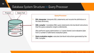 Database System Structure >> Query Processor
13
Mohammad Imam Hossain, Lecturer, Dept. of CSE, UIU
Query Processor
• DDL interpreter: interprets DDL statements and records the definitions in
the data dictionary.
• DML compiler: translates DML query statements into low-level instructions
that the query evaluation engine understands.
Also performs query optimization i.e. it picks lowest cost evaluation plan
from a number of alternative evaluation plans.
• Query evaluation engine: executes low-level instructions generated by the
DML compiler.
Program Query Tool
Storage Manager
Database
Query Processor
 