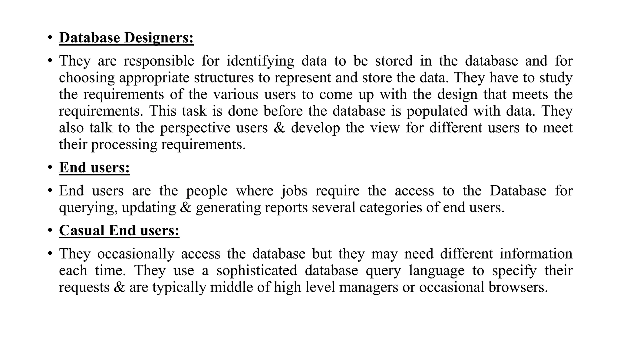 • Database Designers:
• They are responsible for identifying data to be stored in the database and for
choosing appropriate structures to represent and store the data. They have to study
the requirements of the various users to come up with the design that meets the
requirements. This task is done before the database is populated with data. They
also talk to the perspective users & develop the view for different users to meet
their processing requirements.
• End users:
• End users are the people where jobs require the access to the Database for
querying, updating & generating reports several categories of end users.
• Casual End users:
• They occasionally access the database but they may need different information
each time. They use a sophisticated database query language to specify their
requests & are typically middle of high level managers or occasional browsers.
 
