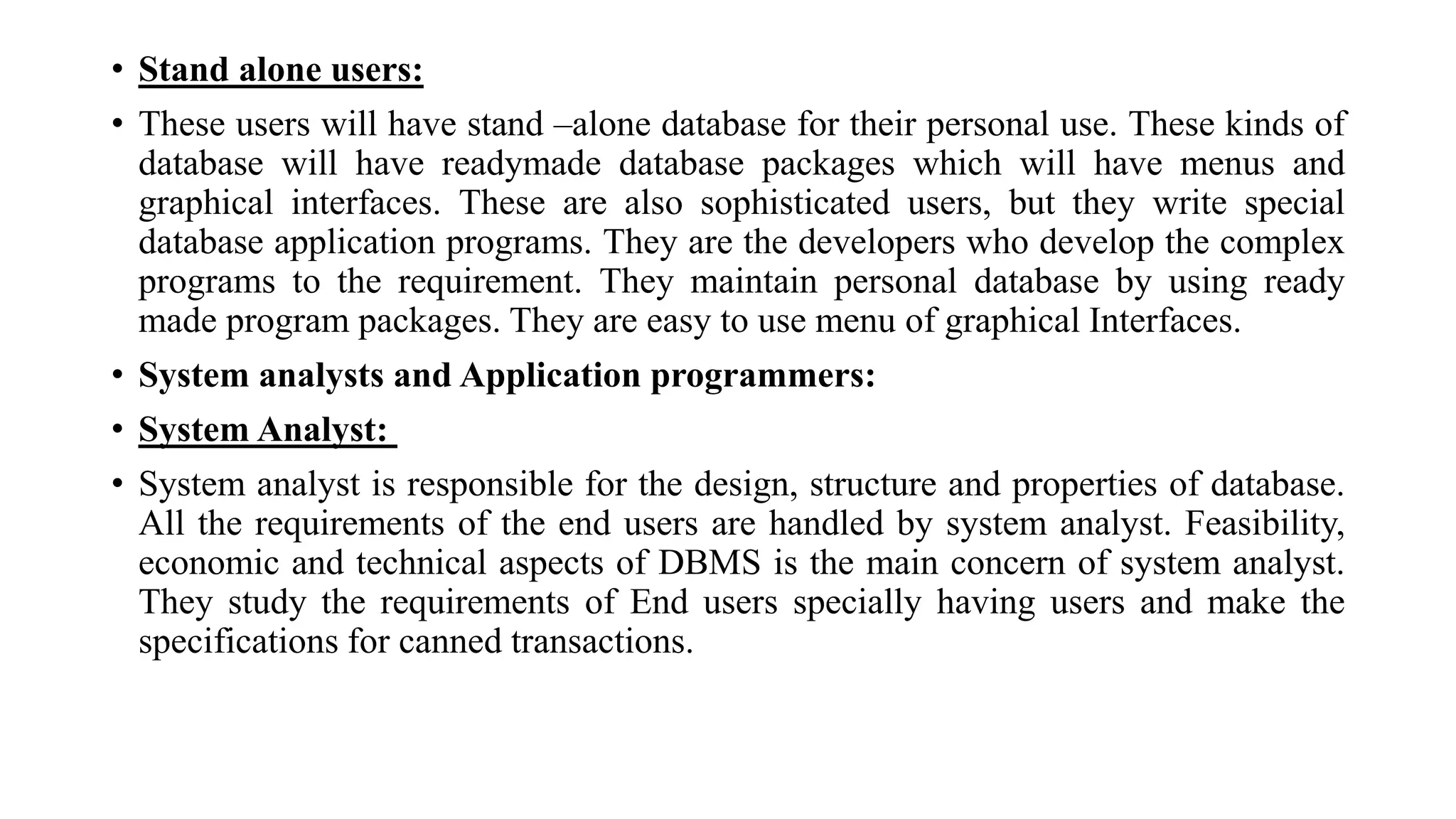 • Stand alone users:
• These users will have stand –alone database for their personal use. These kinds of
database will have readymade database packages which will have menus and
graphical interfaces. These are also sophisticated users, but they write special
database application programs. They are the developers who develop the complex
programs to the requirement. They maintain personal database by using ready
made program packages. They are easy to use menu of graphical Interfaces.
• System analysts and Application programmers:
• System Analyst:
• System analyst is responsible for the design, structure and properties of database.
All the requirements of the end users are handled by system analyst. Feasibility,
economic and technical aspects of DBMS is the main concern of system analyst.
They study the requirements of End users specially having users and make the
specifications for canned transactions.
 