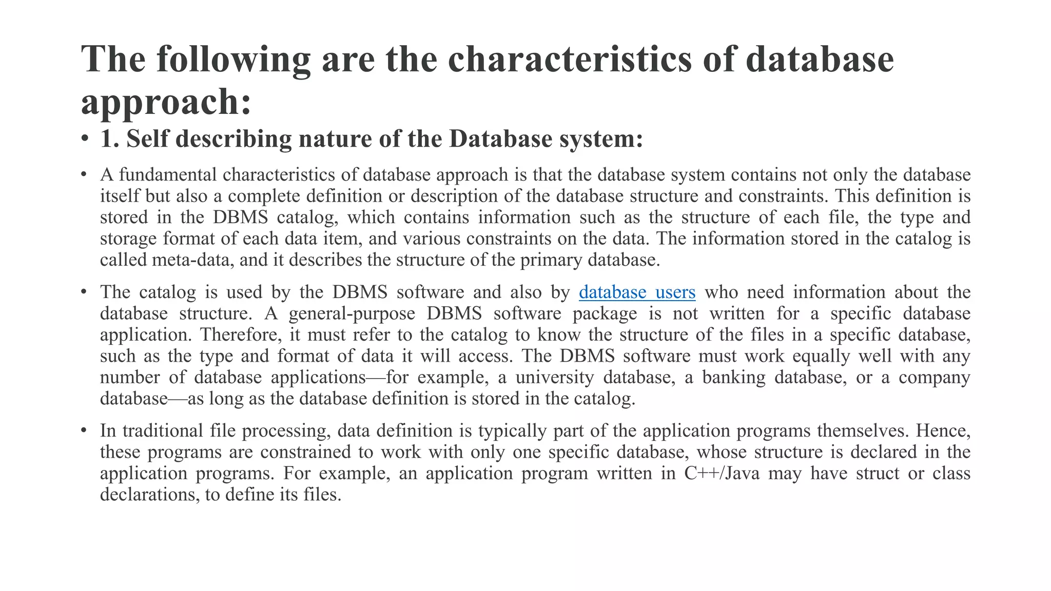 The following are the characteristics of database
approach:
• 1. Self describing nature of the Database system:
• A fundamental characteristics of database approach is that the database system contains not only the database
itself but also a complete definition or description of the database structure and constraints. This definition is
stored in the DBMS catalog, which contains information such as the structure of each file, the type and
storage format of each data item, and various constraints on the data. The information stored in the catalog is
called meta-data, and it describes the structure of the primary database.
• The catalog is used by the DBMS software and also by database users who need information about the
database structure. A general-purpose DBMS software package is not written for a specific database
application. Therefore, it must refer to the catalog to know the structure of the files in a specific database,
such as the type and format of data it will access. The DBMS software must work equally well with any
number of database applications—for example, a university database, a banking database, or a company
database—as long as the database definition is stored in the catalog.
• In traditional file processing, data definition is typically part of the application programs themselves. Hence,
these programs are constrained to work with only one specific database, whose structure is declared in the
application programs. For example, an application program written in C++/Java may have struct or class
declarations, to define its files.
 