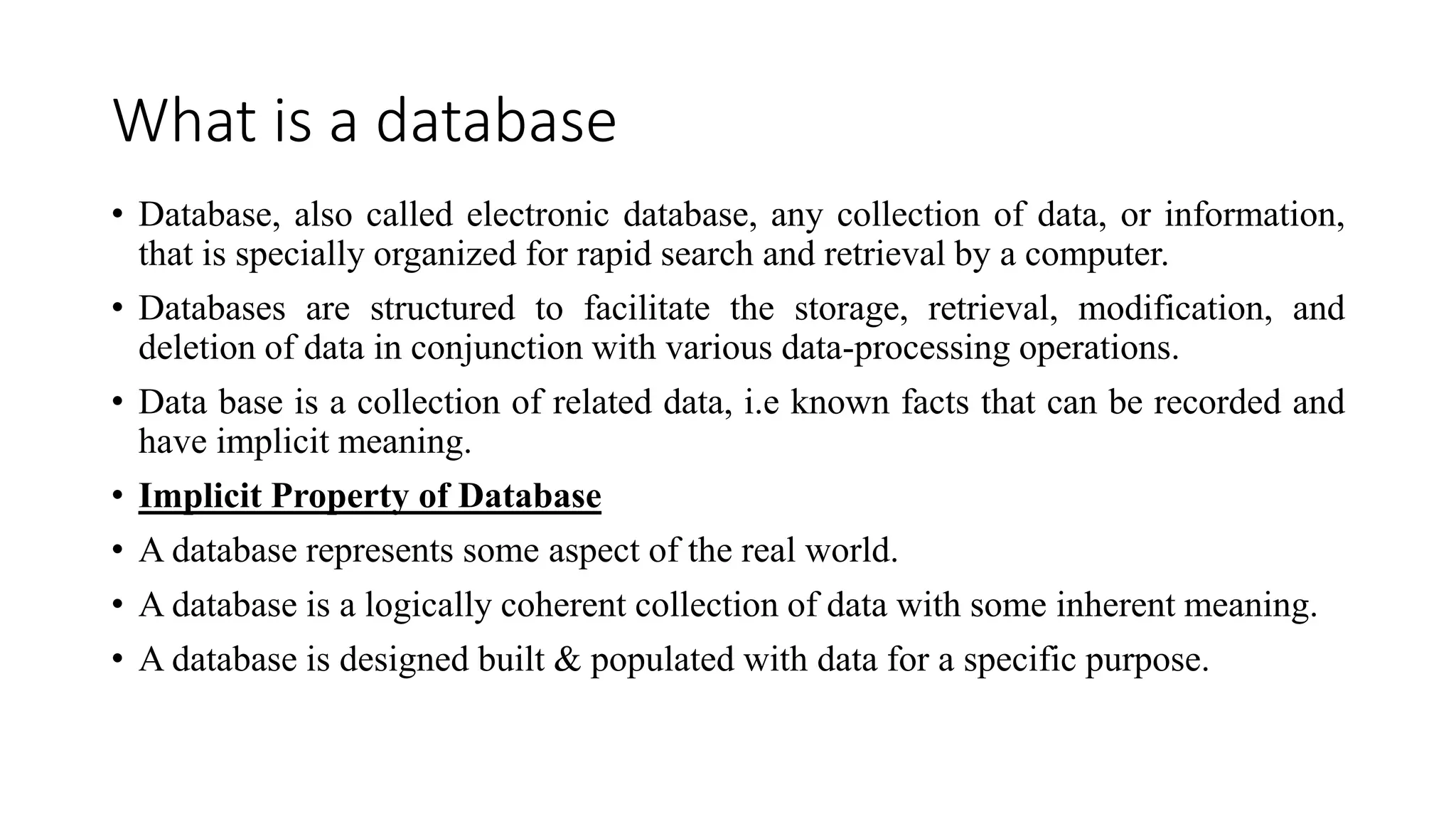 What is a database
• Database, also called electronic database, any collection of data, or information,
that is specially organized for rapid search and retrieval by a computer.
• Databases are structured to facilitate the storage, retrieval, modification, and
deletion of data in conjunction with various data-processing operations.
• Data base is a collection of related data, i.e known facts that can be recorded and
have implicit meaning.
• Implicit Property of Database
• A database represents some aspect of the real world.
• A database is a logically coherent collection of data with some inherent meaning.
• A database is designed built & populated with data for a specific purpose.
 