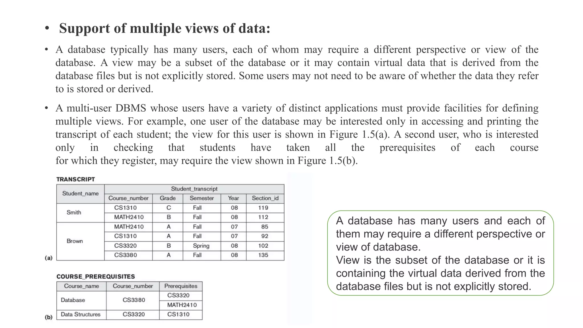 • Support of multiple views of data:
• A database typically has many users, each of whom may require a different perspective or view of the
database. A view may be a subset of the database or it may contain virtual data that is derived from the
database files but is not explicitly stored. Some users may not need to be aware of whether the data they refer
to is stored or derived.
• A multi-user DBMS whose users have a variety of distinct applications must provide facilities for defining
multiple views. For example, one user of the database may be interested only in accessing and printing the
transcript of each student; the view for this user is shown in Figure 1.5(a). A second user, who is interested
only in checking that students have taken all the prerequisites of each course
for which they register, may require the view shown in Figure 1.5(b).
A database has many users and each of
them may require a different perspective or
view of database.
View is the subset of the database or it is
containing the virtual data derived from the
database files but is not explicitly stored.
 