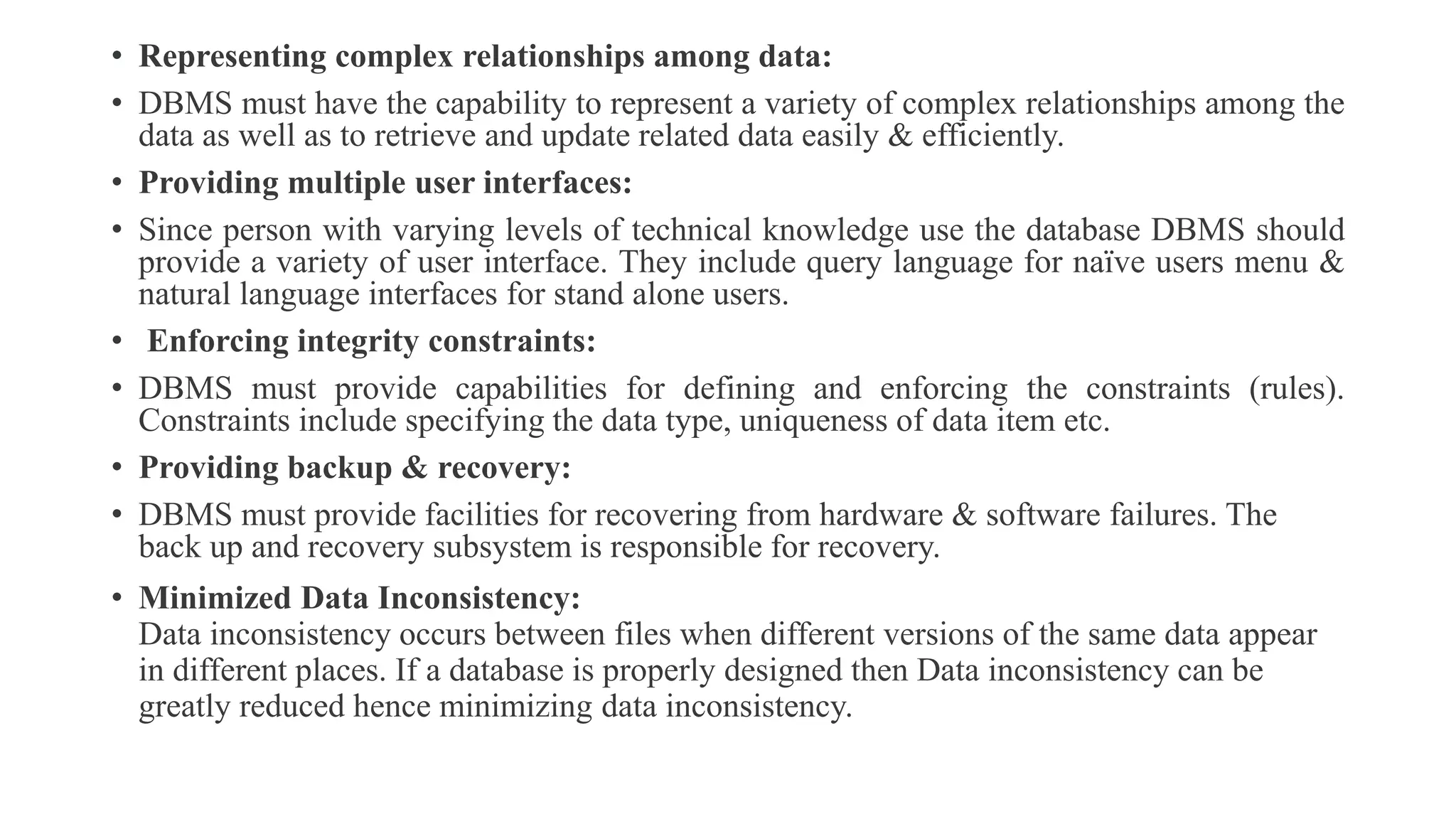 • Representing complex relationships among data:
• DBMS must have the capability to represent a variety of complex relationships among the
data as well as to retrieve and update related data easily & efficiently.
• Providing multiple user interfaces:
• Since person with varying levels of technical knowledge use the database DBMS should
provide a variety of user interface. They include query language for naïve users menu &
natural language interfaces for stand alone users.
• Enforcing integrity constraints:
• DBMS must provide capabilities for defining and enforcing the constraints (rules).
Constraints include specifying the data type, uniqueness of data item etc.
• Providing backup & recovery:
• DBMS must provide facilities for recovering from hardware & software failures. The
back up and recovery subsystem is responsible for recovery.
• Minimized Data Inconsistency:
Data inconsistency occurs between files when different versions of the same data appear
in different places. If a database is properly designed then Data inconsistency can be
greatly reduced hence minimizing data inconsistency.
 