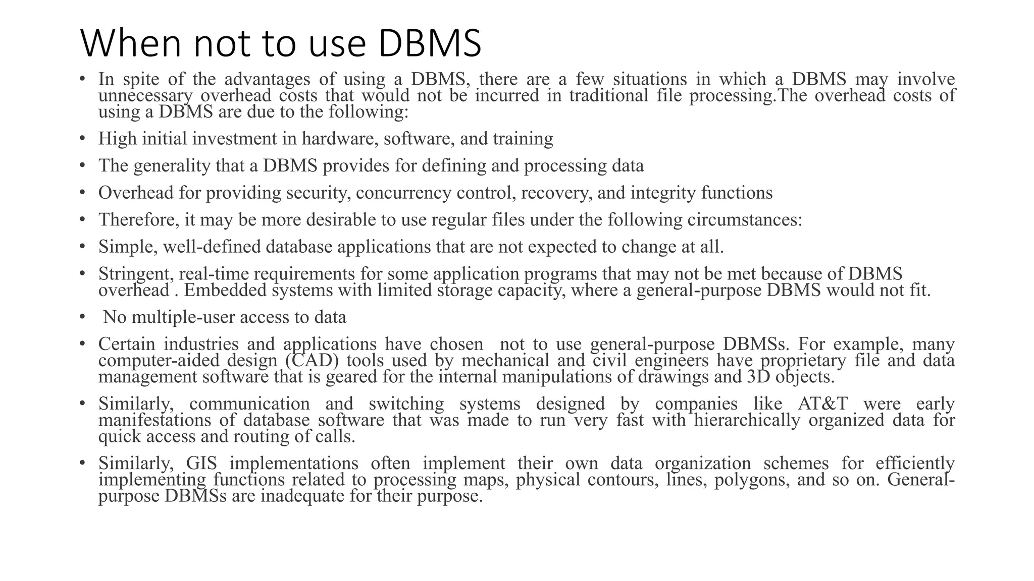 When not to use DBMS
• In spite of the advantages of using a DBMS, there are a few situations in which a DBMS may involve
unnecessary overhead costs that would not be incurred in traditional file processing.The overhead costs of
using a DBMS are due to the following:
• High initial investment in hardware, software, and training
• The generality that a DBMS provides for defining and processing data
• Overhead for providing security, concurrency control, recovery, and integrity functions
• Therefore, it may be more desirable to use regular files under the following circumstances:
• Simple, well-defined database applications that are not expected to change at all.
• Stringent, real-time requirements for some application programs that may not be met because of DBMS
overhead . Embedded systems with limited storage capacity, where a general-purpose DBMS would not fit.
• No multiple-user access to data
• Certain industries and applications have chosen not to use general-purpose DBMSs. For example, many
computer-aided design (CAD) tools used by mechanical and civil engineers have proprietary file and data
management software that is geared for the internal manipulations of drawings and 3D objects.
• Similarly, communication and switching systems designed by companies like AT&T were early
manifestations of database software that was made to run very fast with hierarchically organized data for
quick access and routing of calls.
• Similarly, GIS implementations often implement their own data organization schemes for efficiently
implementing functions related to processing maps, physical contours, lines, polygons, and so on. General-
purpose DBMSs are inadequate for their purpose.
 