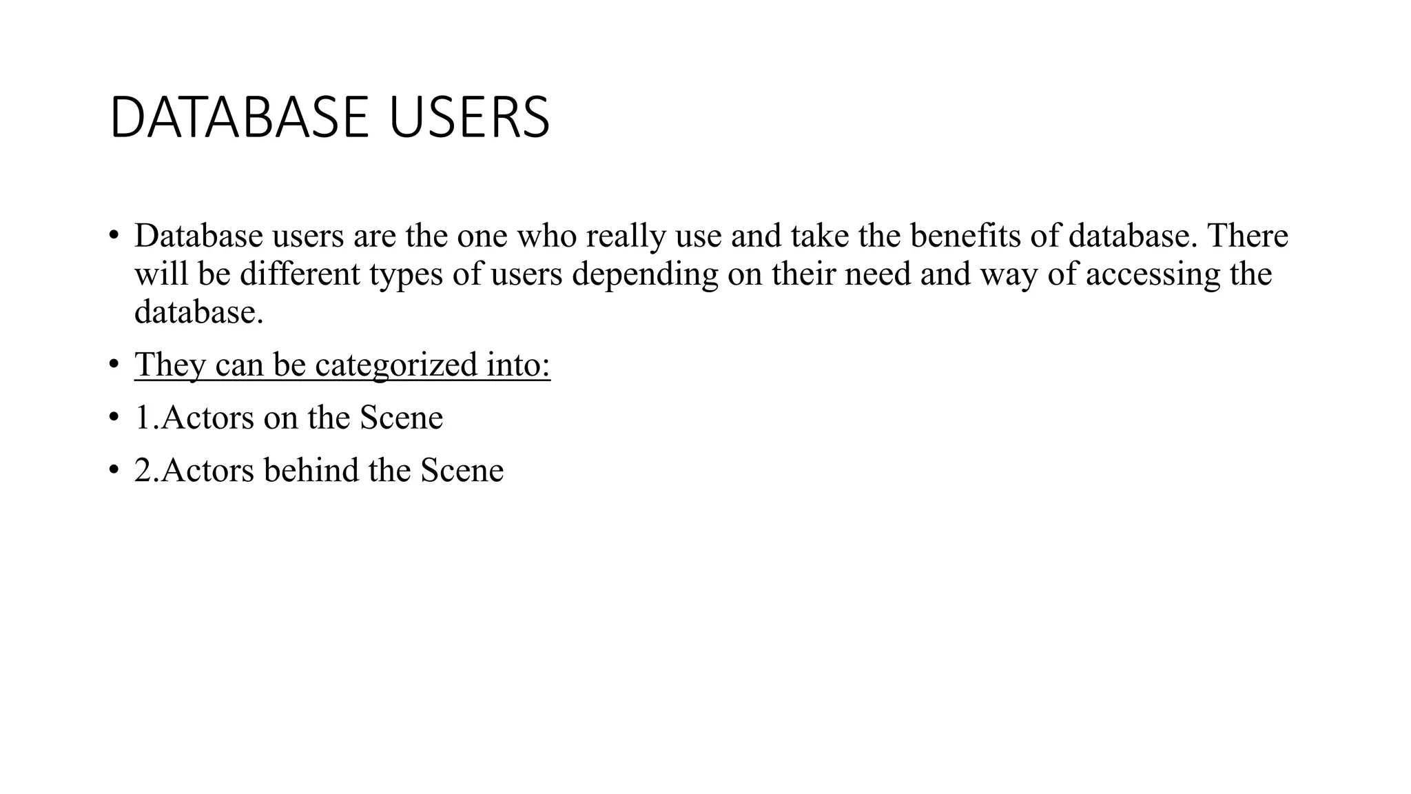 DATABASE USERS
• Database users are the one who really use and take the benefits of database. There
will be different types of users depending on their need and way of accessing the
database.
• They can be categorized into:
• 1.Actors on the Scene
• 2.Actors behind the Scene
 