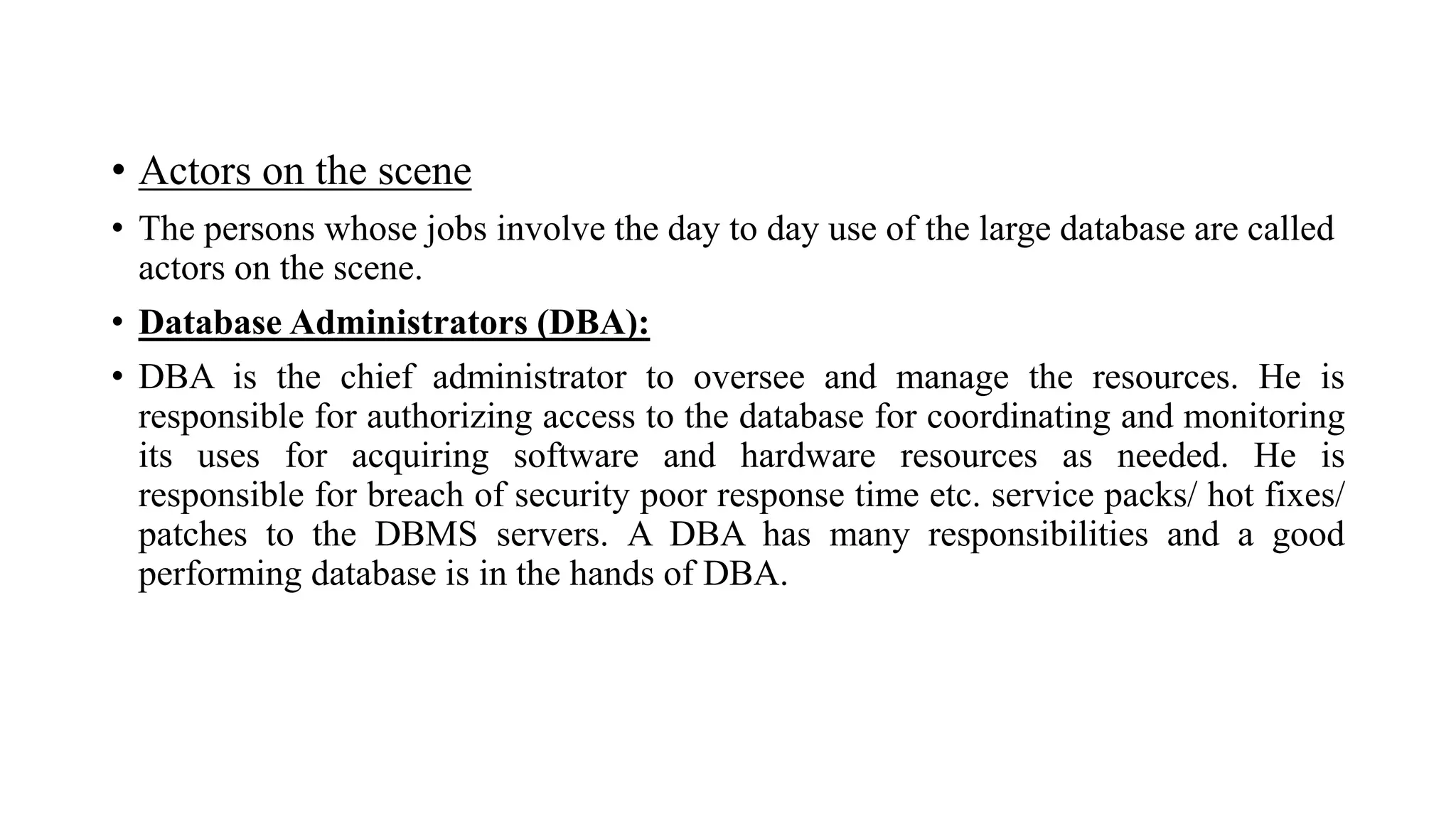 • Actors on the scene
• The persons whose jobs involve the day to day use of the large database are called
actors on the scene.
• Database Administrators (DBA):
• DBA is the chief administrator to oversee and manage the resources. He is
responsible for authorizing access to the database for coordinating and monitoring
its uses for acquiring software and hardware resources as needed. He is
responsible for breach of security poor response time etc. service packs/ hot fixes/
patches to the DBMS servers. A DBA has many responsibilities and a good
performing database is in the hands of DBA.
 