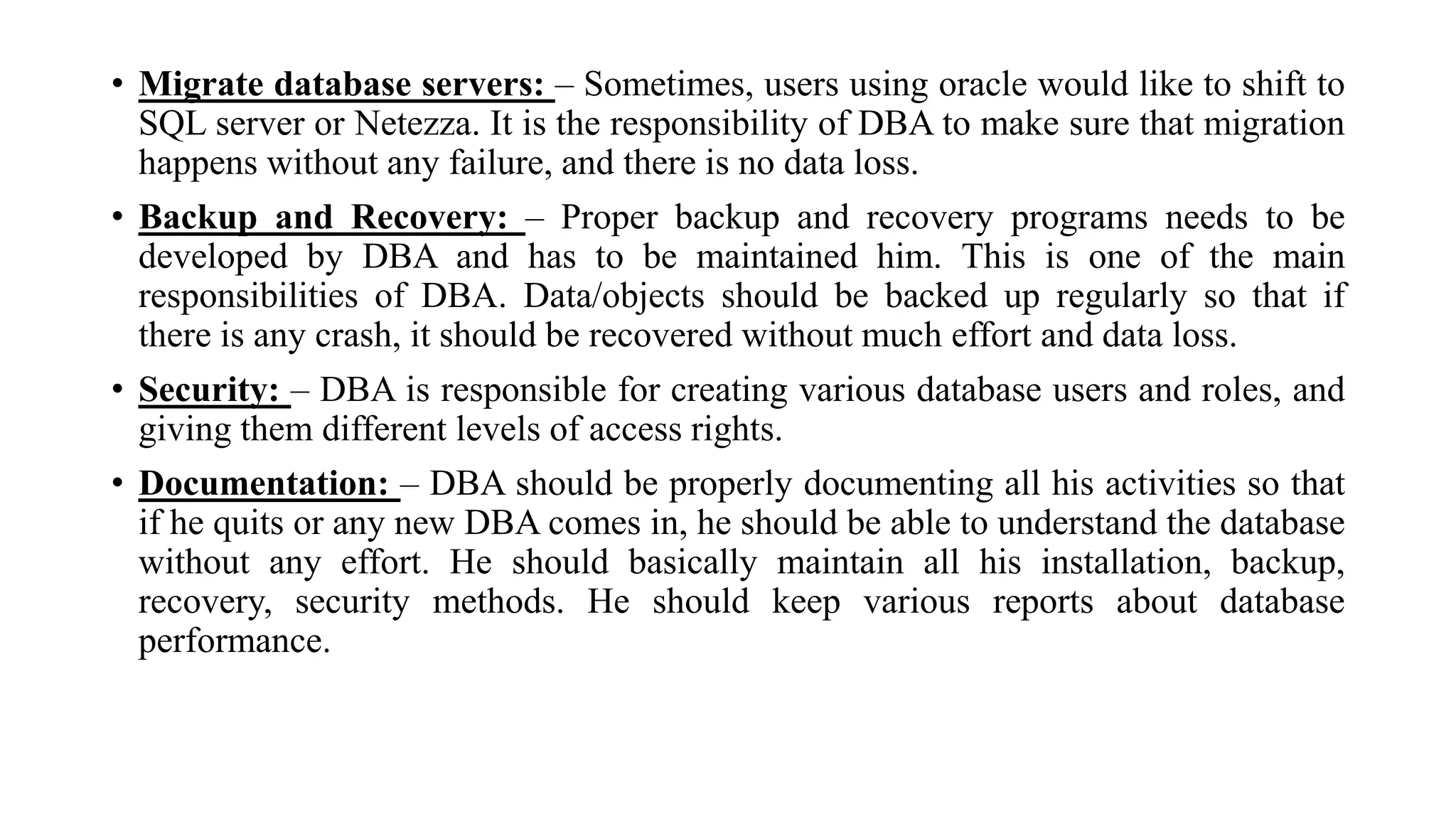 • Migrate database servers: – Sometimes, users using oracle would like to shift to
SQL server or Netezza. It is the responsibility of DBA to make sure that migration
happens without any failure, and there is no data loss.
• Backup and Recovery: – Proper backup and recovery programs needs to be
developed by DBA and has to be maintained him. This is one of the main
responsibilities of DBA. Data/objects should be backed up regularly so that if
there is any crash, it should be recovered without much effort and data loss.
• Security: – DBA is responsible for creating various database users and roles, and
giving them different levels of access rights.
• Documentation: – DBA should be properly documenting all his activities so that
if he quits or any new DBA comes in, he should be able to understand the database
without any effort. He should basically maintain all his installation, backup,
recovery, security methods. He should keep various reports about database
performance.
 