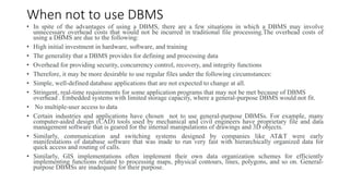 When not to use DBMS
• In spite of the advantages of using a DBMS, there are a few situations in which a DBMS may involve
...